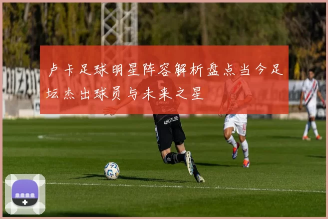 卢卡足球明星阵容解析盘点当今足坛杰出球员与未来之星