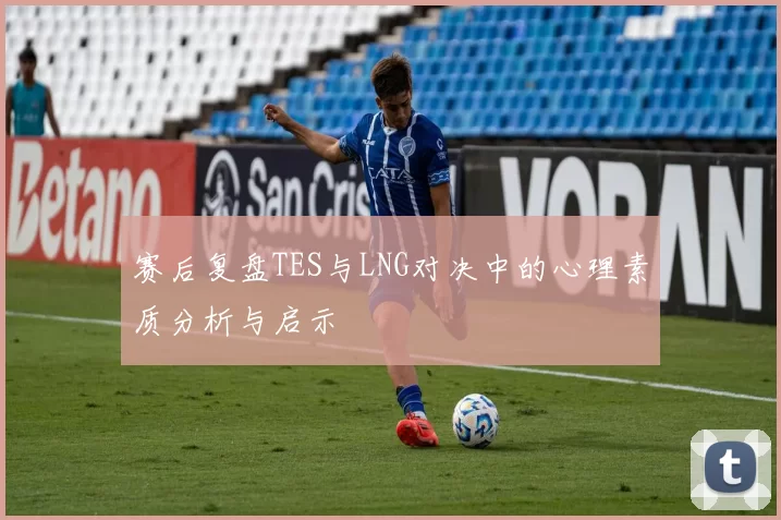 赛后复盘TES与LNG对决中的心理素质分析与启示