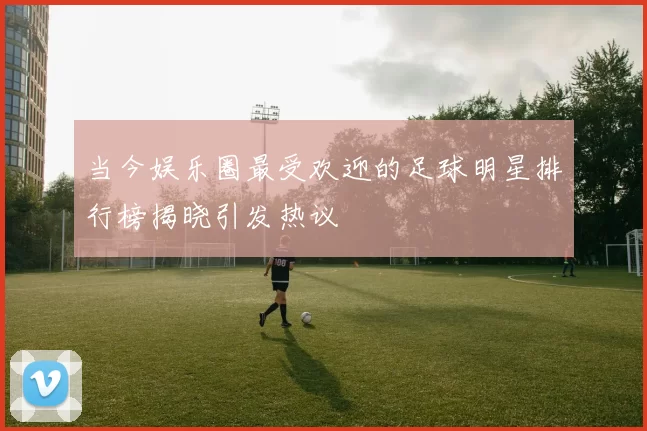 当今娱乐圈最受欢迎的足球明星排行榜揭晓引发热议