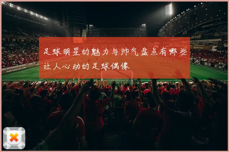 足球明星的魅力与帅气盘点有哪些让人心动的足球偶像
