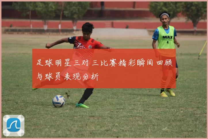 足球明星三对三比赛精彩瞬间回顾与球员表现分析