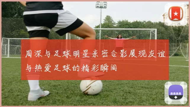 周深与足球明星亲密合影展现友谊与热爱足球的精彩瞬间