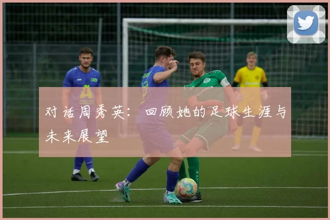 对话周秀英：回顾她的足球生涯与未来展望