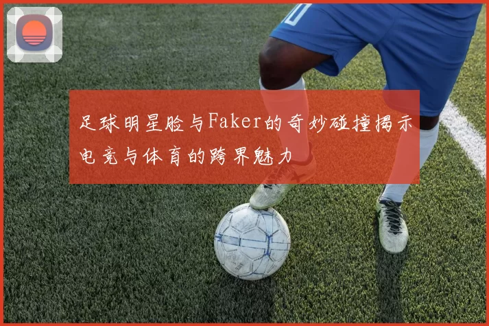 足球明星脸与Faker的奇妙碰撞揭示电竞与体育的跨界魅力