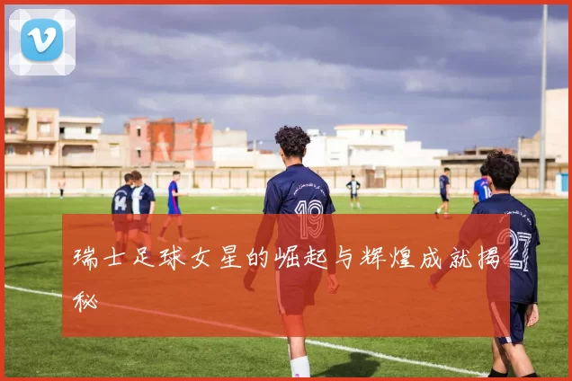 瑞士足球女星的崛起与辉煌成就揭秘