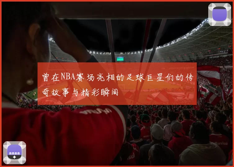 曾在NBA赛场亮相的足球巨星们的传奇故事与精彩瞬间