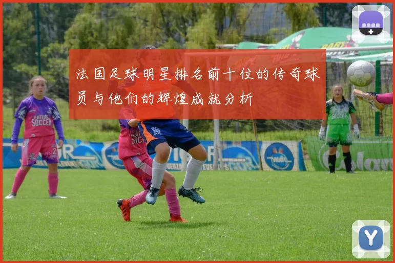 法国足球明星排名前十位的传奇球员与他们的辉煌成就分析