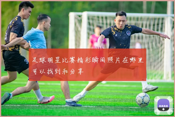 足球明星比赛精彩瞬间照片在哪里可以找到和分享