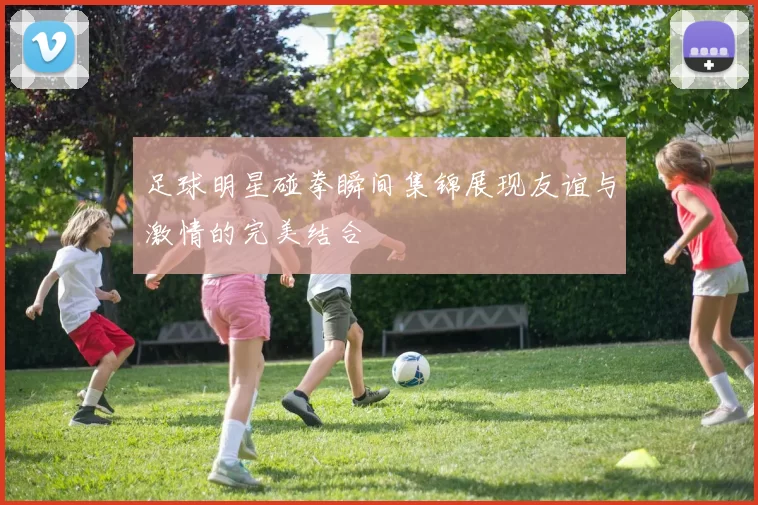 足球明星碰拳瞬间集锦展现友谊与激情的完美结合