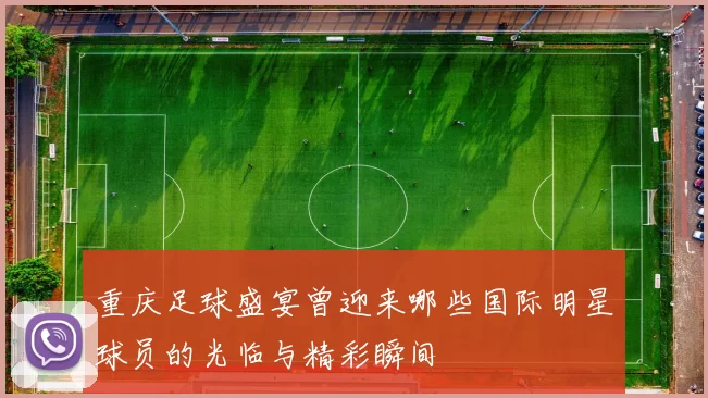 重庆足球盛宴曾迎来哪些国际明星球员的光临与精彩瞬间