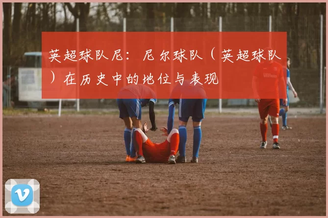 英超球队尼：尼尔球队（英超球队）在历史中的地位与表现