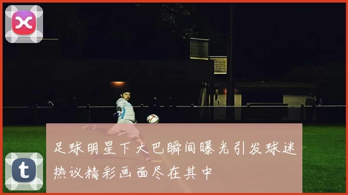足球明星下大巴瞬间曝光引发球迷热议精彩画面尽在其中