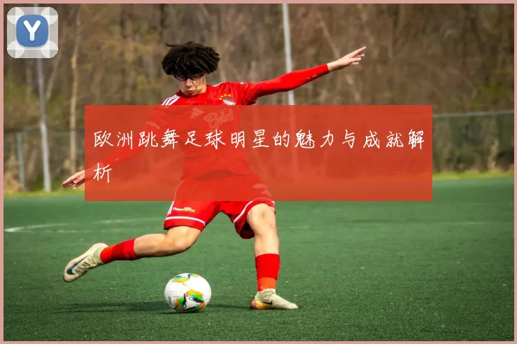 欧洲跳舞足球明星的魅力与成就解析