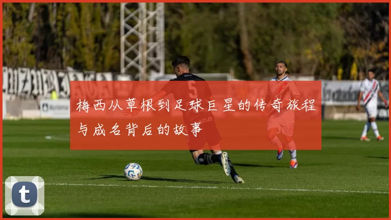 梅西从草根到足球巨星的传奇旅程与成名背后的故事