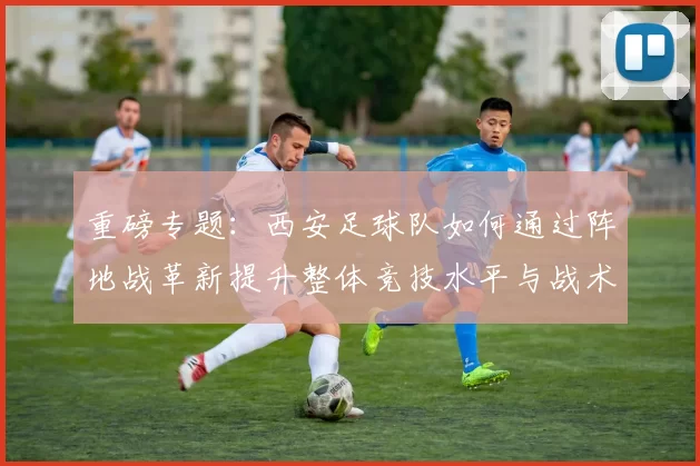 重磅专题：西安足球队如何通过阵地战革新提升整体竞技水平与战术表现