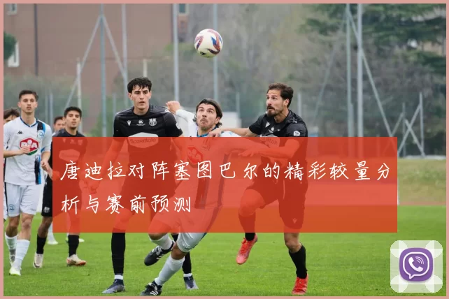 唐迪拉对阵塞图巴尔的精彩较量分析与赛前预测