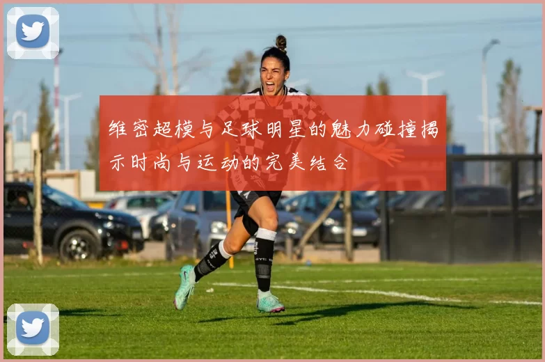 维密超模与足球明星的魅力碰撞揭示时尚与运动的完美结合