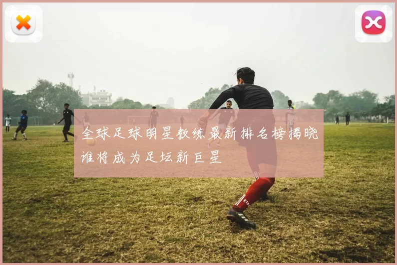 全球足球明星教练最新排名榜揭晓谁将成为足坛新巨星