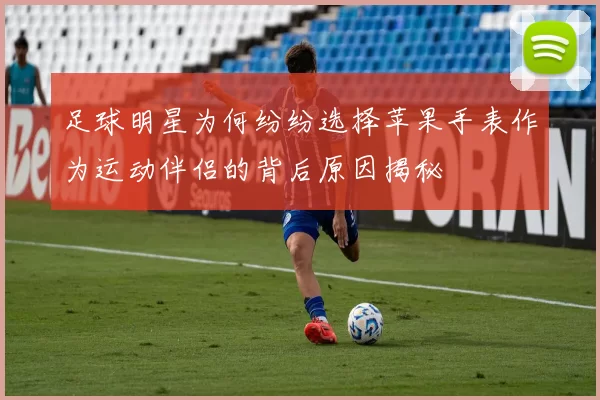 足球明星为何纷纷选择苹果手表作为运动伴侣的背后原因揭秘