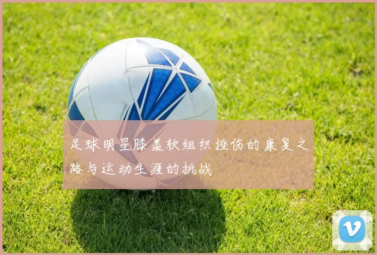 足球明星膝盖软组织挫伤的康复之路与运动生涯的挑战