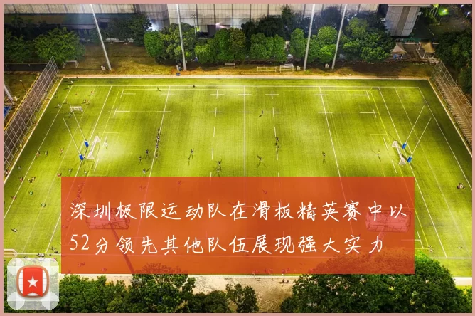 深圳极限运动队在滑板精英赛中以52分领先其他队伍展现强大实力