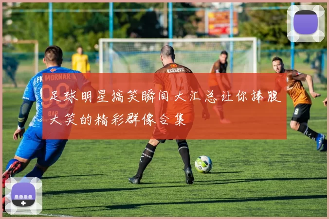 足球明星搞笑瞬间大汇总让你捧腹大笑的精彩群像合集