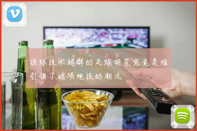 顶球技术超群的足球明星究竟是谁引领了这项绝技的潮流