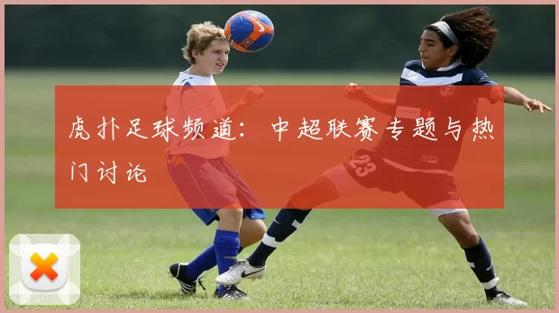 虎扑足球频道：中超联赛专题与热门讨论