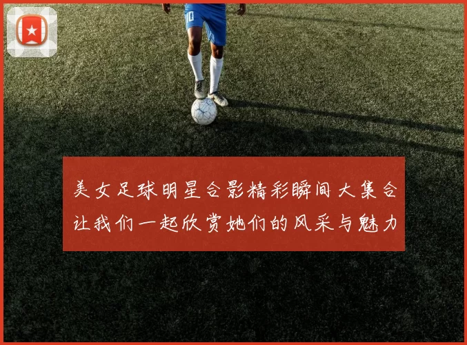美女足球明星合影精彩瞬间大集合让我们一起欣赏她们的风采与魅力