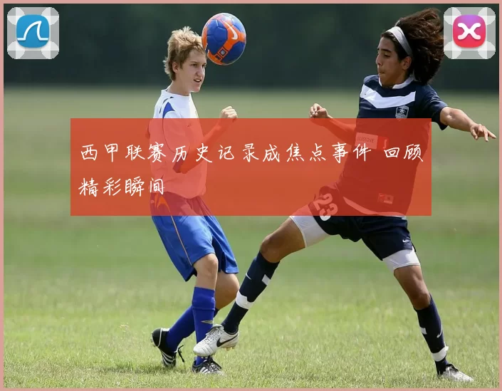 西甲联赛历史记录成焦点事件 回顾精彩瞬间