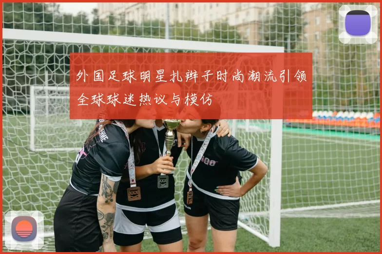 外国足球明星扎辫子时尚潮流引领全球球迷热议与模仿