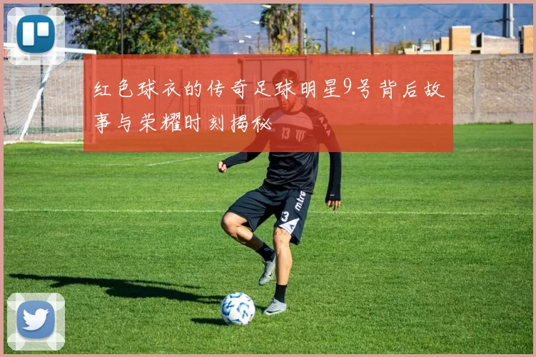 红色球衣的传奇足球明星9号背后故事与荣耀时刻揭秘