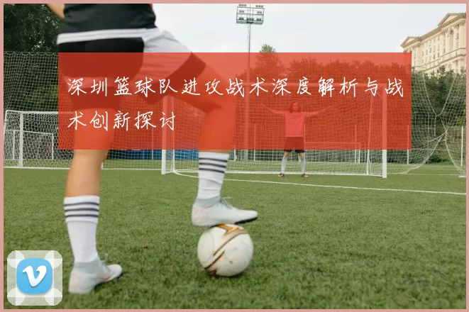 深圳篮球队进攻战术深度解析与战术创新探讨