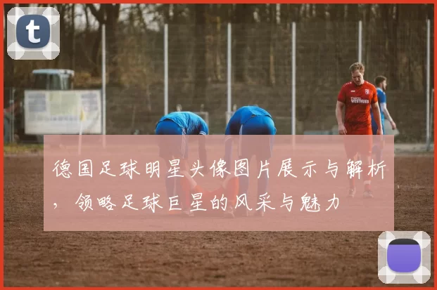 德国足球明星头像图片展示与解析，领略足球巨星的风采与魅力