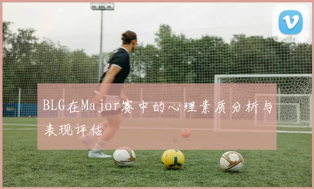 BLG在Major赛中的心理素质分析与表现评估