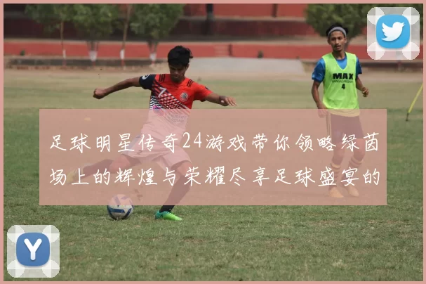 足球明星传奇24游戏带你领略绿茵场上的辉煌与荣耀尽享足球盛宴的激情与梦想