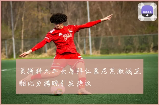 莫斯科火车头与拜仁慕尼黑激战正酣比分揭晓引发热议
