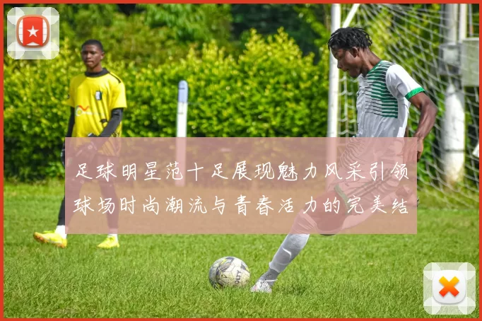 足球明星范十足展现魅力风采引领球场时尚潮流与青春活力的完美结合