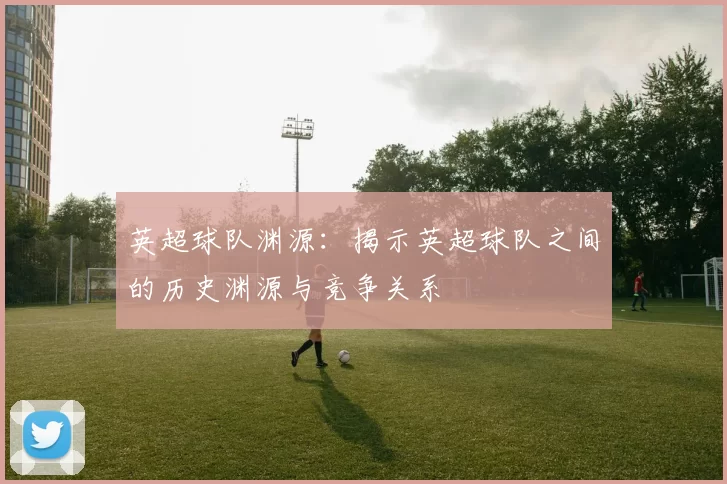 英超球队渊源：揭示英超球队之间的历史渊源与竞争关系