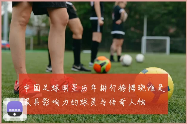 中国足球明星历年排行榜揭晓谁是最具影响力的球员与传奇人物