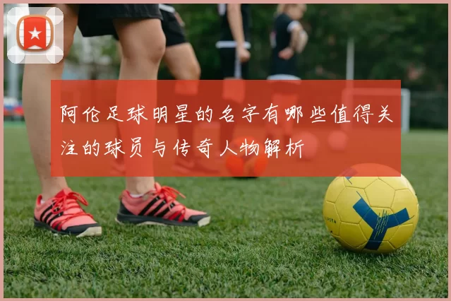 阿伦足球明星的名字有哪些值得关注的球员与传奇人物解析