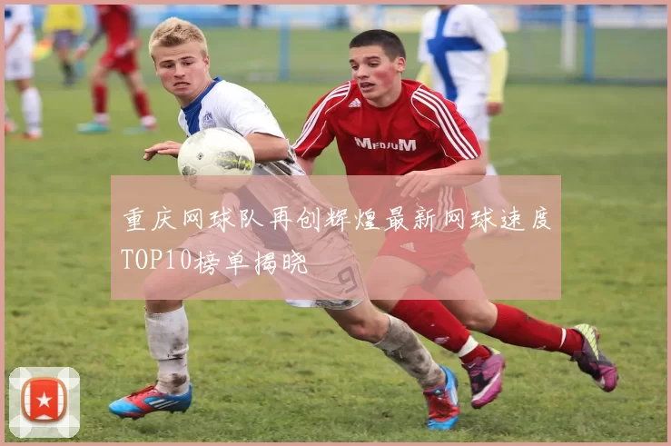 重庆网球队再创辉煌最新网球速度TOP10榜单揭晓