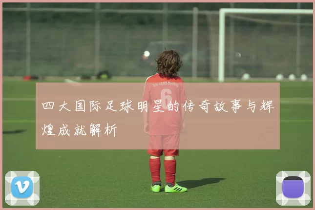 四大国际足球明星的传奇故事与辉煌成就解析