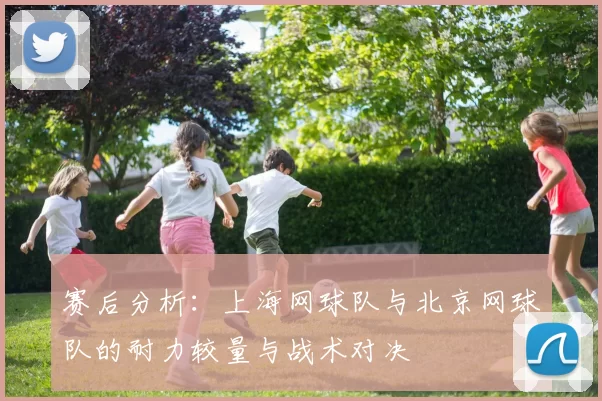 赛后分析：上海网球队与北京网球队的耐力较量与战术对决