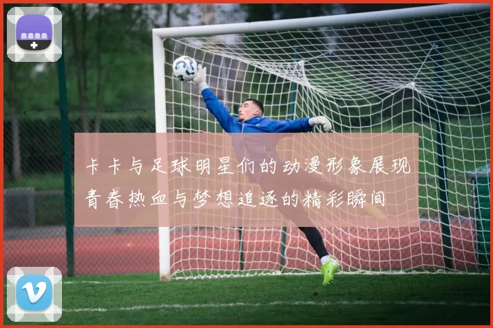 卡卡与足球明星们的动漫形象展现青春热血与梦想追逐的精彩瞬间