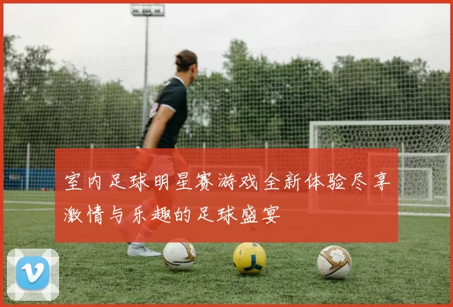 室内足球明星赛游戏全新体验尽享激情与乐趣的足球盛宴