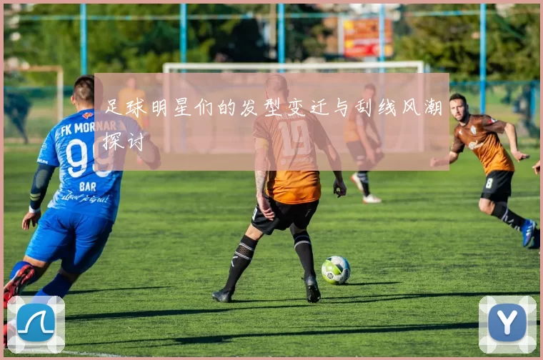 足球明星们的发型变迁与刮线风潮探讨