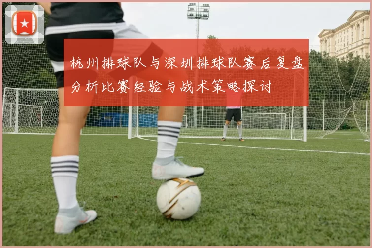 杭州排球队与深圳排球队赛后复盘分析比赛经验与战术策略探讨