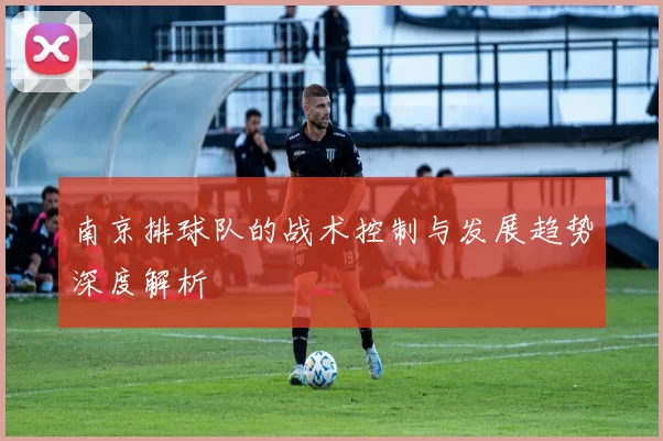 南京排球队的战术控制与发展趋势深度解析