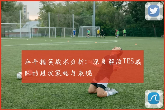 和平精英战术分析：深度解读TES战队的进攻策略与表现